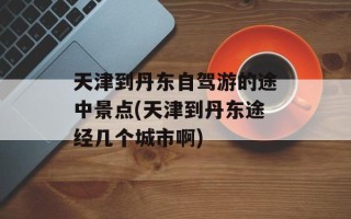 天津到丹东自驾游的途中景点(天津到丹东途经几个城市啊)