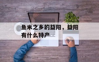 鱼米之乡的益阳，益阳有什么特产