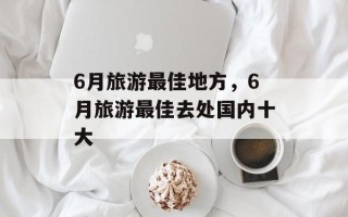 6月旅游最佳地方，6月旅游最佳去处国内十大