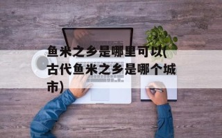 鱼米之乡是哪里可以(古代鱼米之乡是哪个城市)