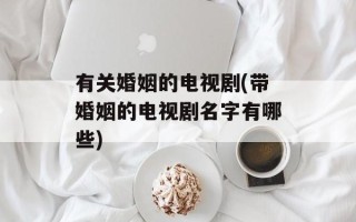 有关婚姻的电视剧(带婚姻的电视剧名字有哪些)