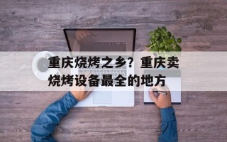 重庆烧烤之乡？重庆卖烧烤设备最全的地方