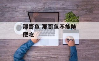 那哥鱼 那哥鱼不能随便吃