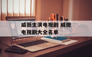 戚薇主演电视剧 威微电视剧大全名单