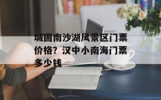 城固南沙湖风景区门票价格？汉中小南海门票多少钱
