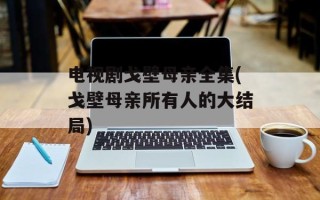 电视剧戈壁母亲全集(戈壁母亲所有人的大结局)