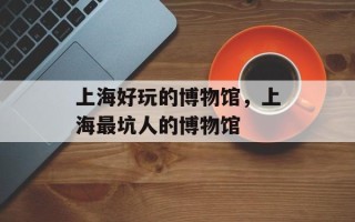 上海好玩的博物馆，上海最坑人的博物馆