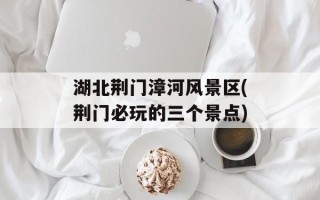 湖北荆门漳河风景区(荆门必玩的三个景点)