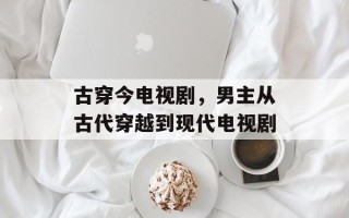 古穿今电视剧，男主从古代穿越到现代电视剧