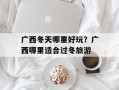 广西冬天哪里好玩？广西哪里适合过冬旅游