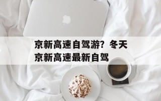 京新高速自驾游？冬天京新高速最新自驾