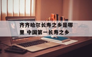齐齐哈尔长寿之乡是哪里 中国第一长寿之乡
