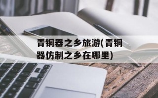 青铜器之乡旅游(青铜器仿制之乡在哪里)