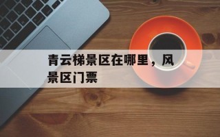 青云梯景区在哪里，风景区门票
