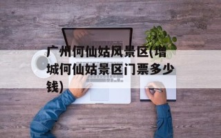 广州何仙姑风景区(增城何仙姑景区门票多少钱)