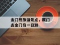 金门岛旅游景点，厦门去金门岛一日游