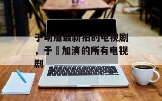 于明加最新拍的电视剧，于眀加演的所有电视剧
