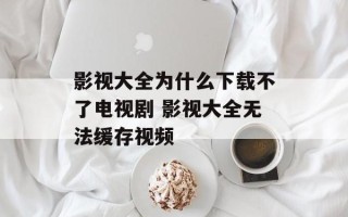 影视大全为什么下载不了电视剧 影视大全无法缓存视频