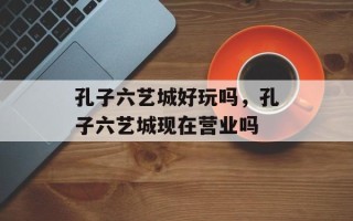 孔子六艺城好玩吗，孔子六艺城现在营业吗