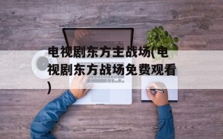电视剧东方主战场(电视剧东方战场免费观看)