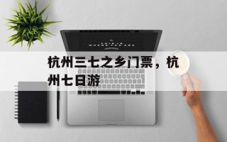 杭州三七之乡门票，杭州七日游