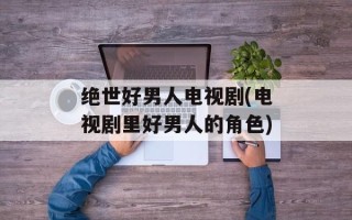 绝世好男人电视剧(电视剧里好男人的角色)