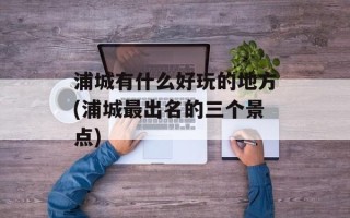 浦城有什么好玩的地方(浦城最出名的三个景点)