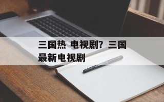 三国热 电视剧？三国最新电视剧