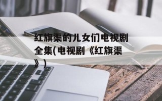 红旗渠的儿女们电视剧全集(电视剧《红旗渠》)