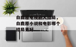 白鹿原电视剧大结局，白鹿原小说和电影哪个结局更好