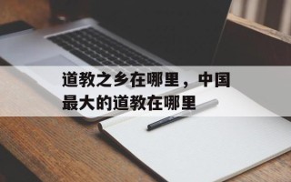 道教之乡在哪里，中国最大的道教在哪里