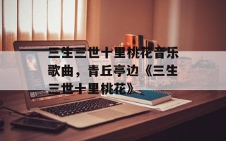 三生三世十里桃花音乐歌曲，青丘亭边《三生三世十里桃花》