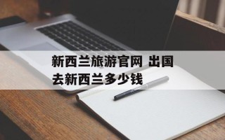 新西兰旅游官网 出国去新西兰多少钱