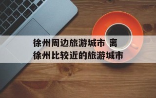徐州周边旅游城市 离徐州比较近的旅游城市
