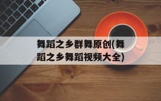 舞蹈之乡群舞原创(舞蹈之乡舞蹈视频大全)