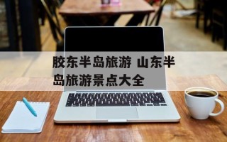 胶东半岛旅游 山东半岛旅游景点大全