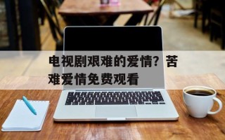 电视剧艰难的爱情？苦难爱情免费观看