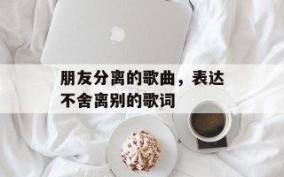 朋友分离的歌曲，表达不舍离别的歌词