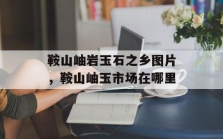 鞍山岫岩玉石之乡图片，鞍山岫玉市场在哪里