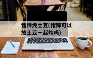 猪蹄炖土豆(猪蹄可以放土豆一起炖吗)