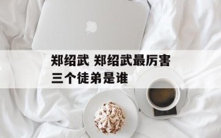 郑绍武 郑绍武最厉害三个徒弟是谁