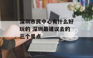 深圳市民中心有什么好玩的 深圳最建议去的三个景点