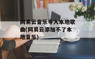 网易云音乐导入本地歌曲(网易云添加不了本地音乐)