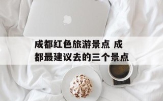 成都红色旅游景点 成都最建议去的三个景点