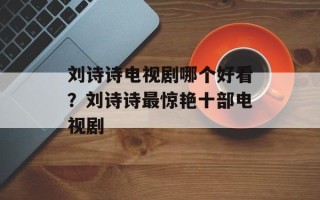 刘诗诗电视剧哪个好看？刘诗诗最惊艳十部电视剧