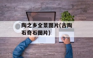 陶之乡全景图片(古陶石奇石图片)