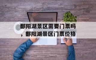 鄱阳湖景区需要门票吗，鄱阳湖景区门票价格