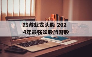旅游业龙头股 2024年最强妖股旅游股
