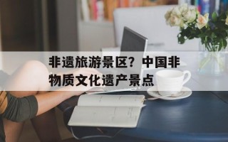 非遗旅游景区？中国非物质文化遗产景点