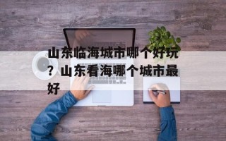 山东临海城市哪个好玩？山东看海哪个城市最好